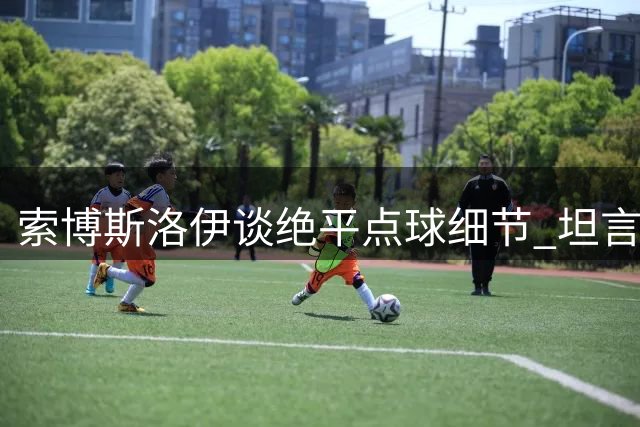索博斯洛伊谈绝平点球细节 坦言与主帅尚处磨合期